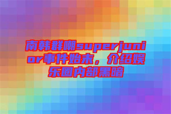 南韓群嘲superjunior事件始末，介紹娛樂圈內部黑暗