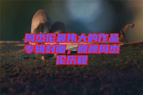 周杰倫最偉大的作品專輯封面，回顧周杰倫歷程