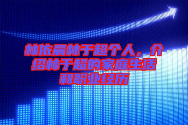 林依晨林于超個人，介紹林于超的家庭生活和職業(yè)經(jīng)歷