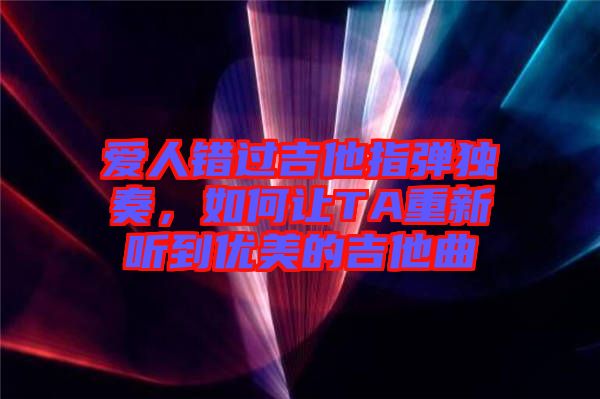 愛人錯過吉他指彈獨奏，如何讓TA重新聽到優美的吉他曲