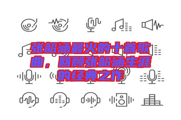 張韶涵最火的十首歌曲，回顧張韶涵生涯的經典之作