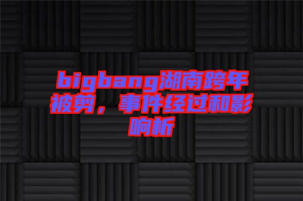 bigbang湖南跨年被剪，事件經過和影響析