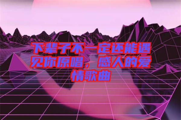 下輩子不一定還能遇見你原唱，感人的愛情歌曲