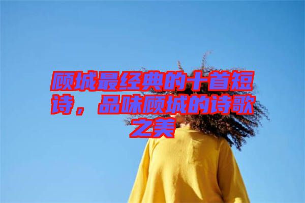 顧城最經(jīng)典的十首短詩，品味顧城的詩歌之美