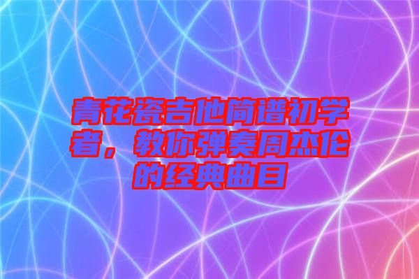 青花瓷吉他簡譜初學者，教你彈奏周杰倫的經(jīng)典曲目