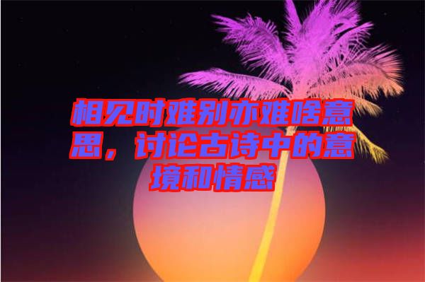 相見時難別亦難啥意思，討論古詩中的意境和情感