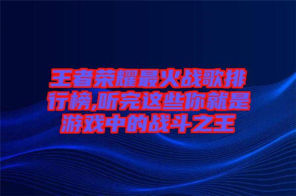 王者榮耀最火戰歌排行榜,聽完這些你就是游戲中的戰斗之王