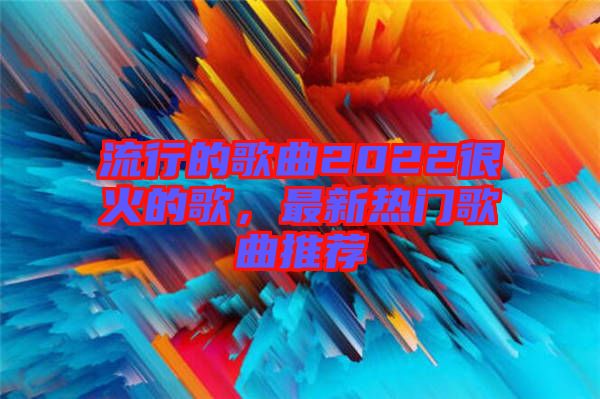 流行的歌曲2022很火的歌，最新熱門歌曲推薦