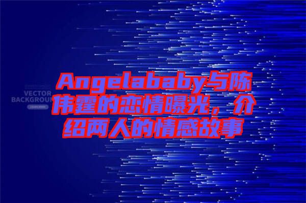 Angelababy與陳偉霆的戀情曝光，介紹兩人的情感故事