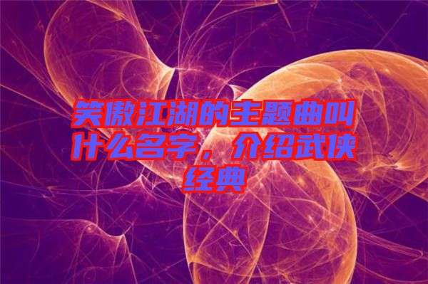 笑傲江湖的主題曲叫什么名字，介紹武俠經(jīng)典