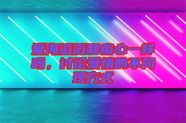 愛海滔滔和癡心一樣嗎，討論愛情的不同現方式