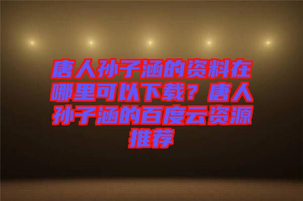 唐人孫子涵的資料在哪里可以下載？唐人孫子涵的百度云資源推薦