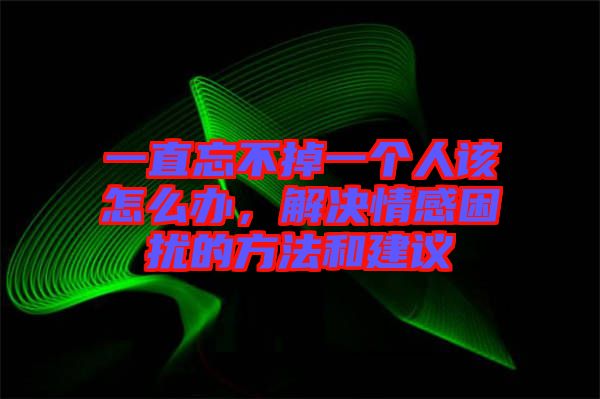 一直忘不掉一個人該怎么辦，解決情感困擾的方法和建議