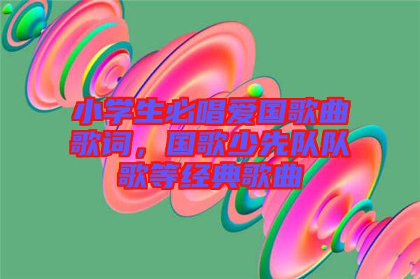 小學生必唱愛國歌曲歌詞，國歌少先隊隊歌等經典歌曲