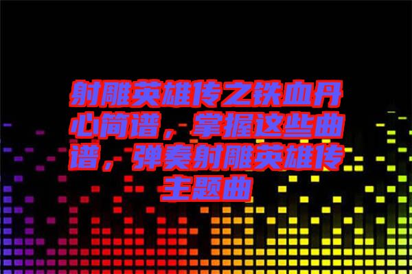 射雕英雄傳之鐵血丹心簡譜，掌握這些曲譜，彈奏射雕英雄傳主題曲