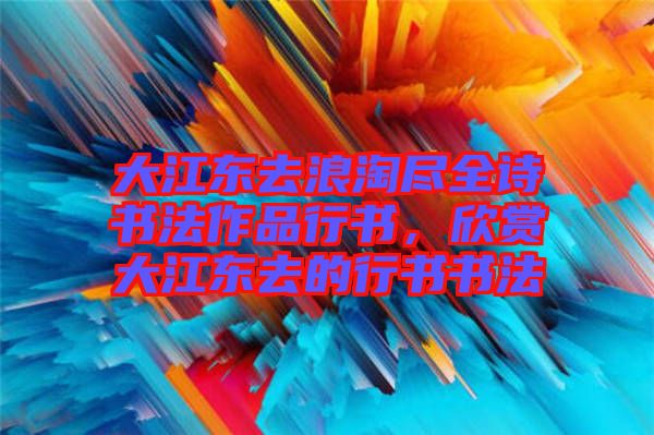 大江東去浪淘盡全詩書法作品行書，欣賞大江東去的行書書法