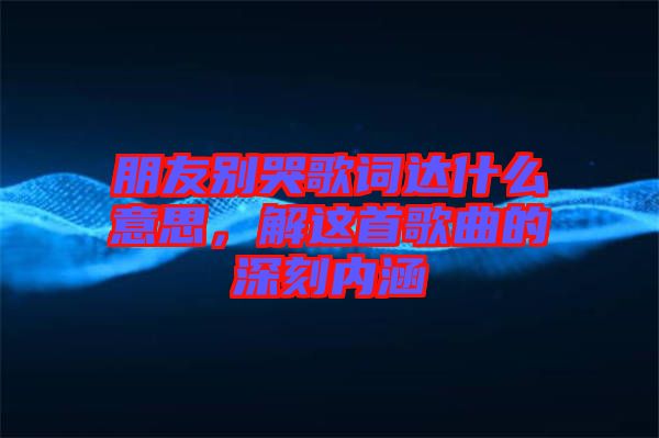 朋友別哭歌詞達什么意思，解這首歌曲的深刻內涵