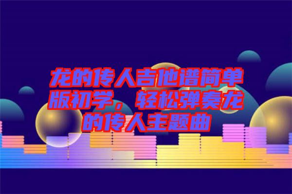 龍的傳人吉他譜簡單版初學(xué)，輕松彈奏龍的傳人主題曲