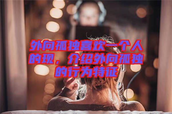 外向孤獨(dú)喜歡一個(gè)人的現(xiàn)，介紹外向孤獨(dú)的行為特征