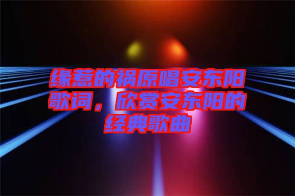 緣惹的禍原唱安東陽歌詞，欣賞安東陽的經典歌曲