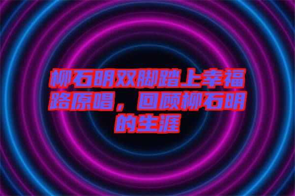 柳石明雙腳踏上幸福路原唱，回顧柳石明的生涯