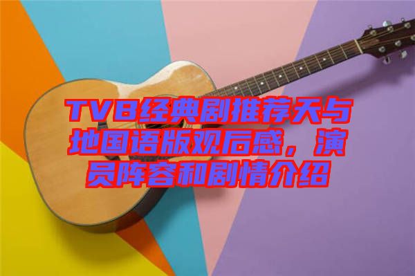 TVB經典劇推薦天與地國語版觀后感，演員陣容和劇情介紹