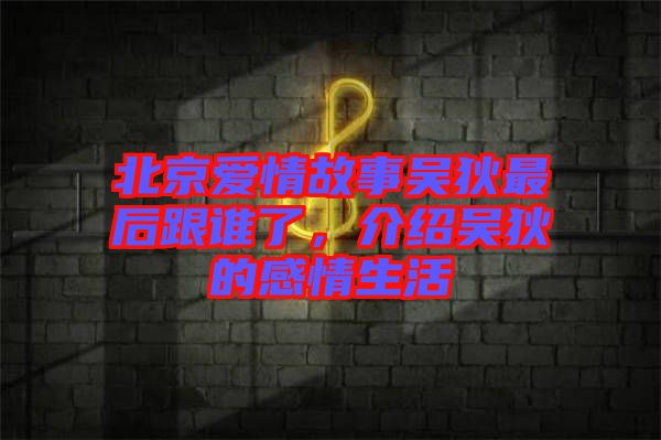 北京愛情故事吳狄最后跟誰了，介紹吳狄的感情生活