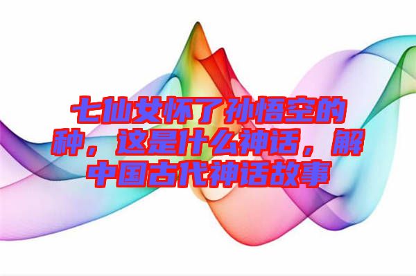 七仙女懷了孫悟空的種，這是什么神話，解中國古代神話故事