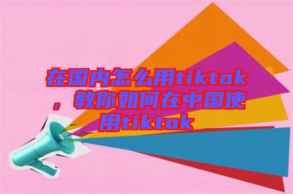 在國內(nèi)怎么用tiktok，教你如何在中國使用tiktok