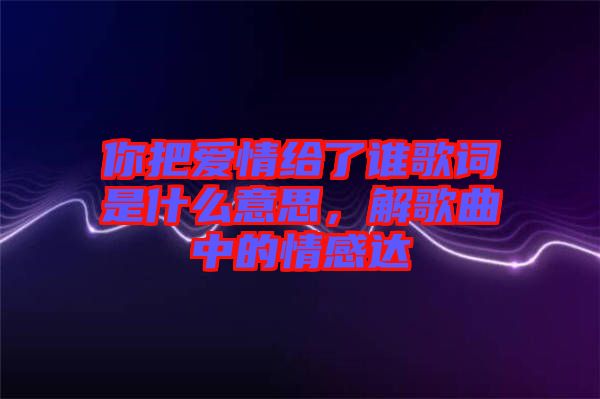 你把愛情給了誰歌詞是什么意思，解歌曲中的情感達