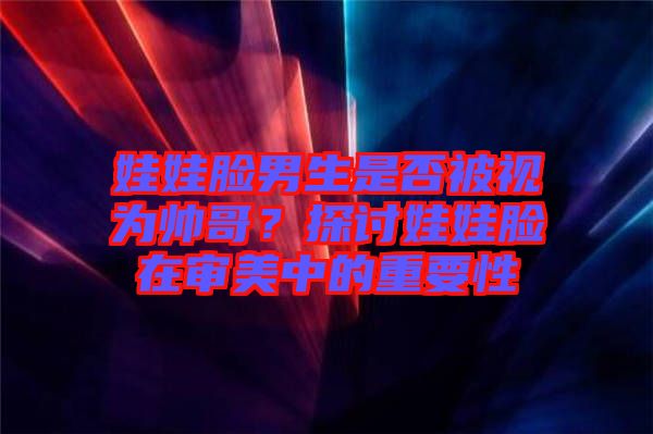 娃娃臉男生是否被視為帥哥？探討娃娃臉在審美中的重要性