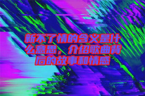 新不了情的含義是什么意思，介紹歌曲背后的故事和情感