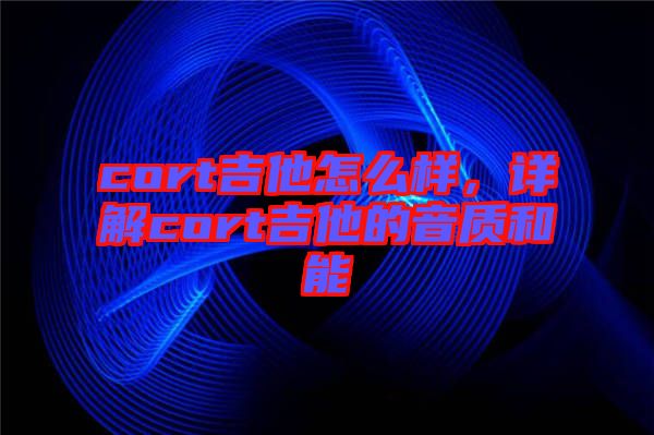 cort吉他怎么樣，詳解cort吉他的音質和能