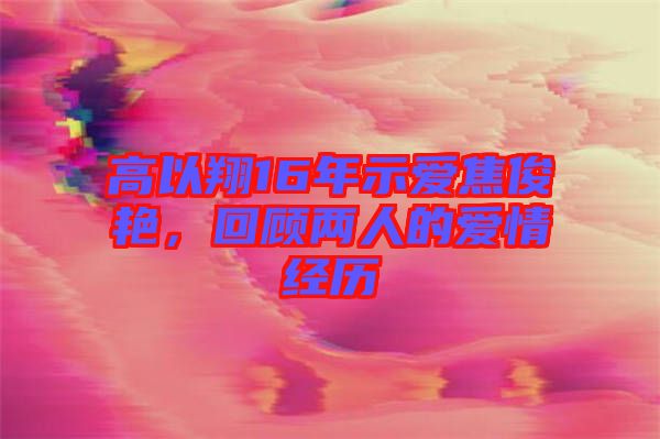 高以翔16年示愛焦俊艷，回顧兩人的愛情經歷