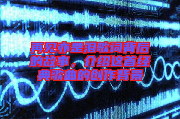 再見亦是淚歌詞背后的故事，介紹這首經典歌曲的創作背景