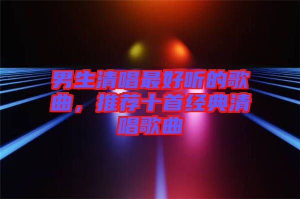 男生清唱最好聽的歌曲，推薦十首經典清唱歌曲