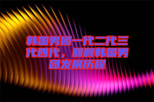 韓國男團一代二代三代四代，回顧韓國男團發展歷程