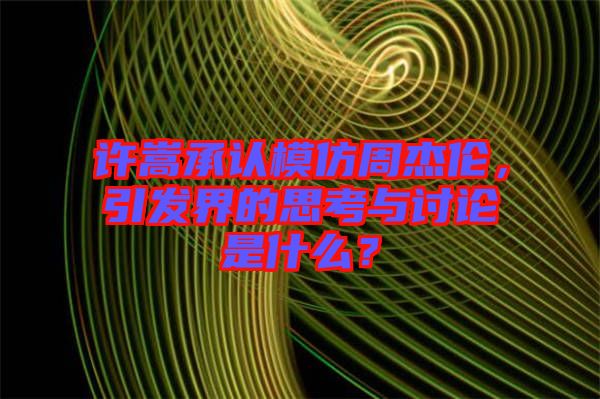 許嵩承認(rèn)模仿周杰倫，引發(fā)界的思考與討論是什么？