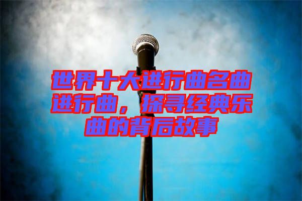 世界十大進行曲名曲進行曲，探尋經典樂曲的背后故事