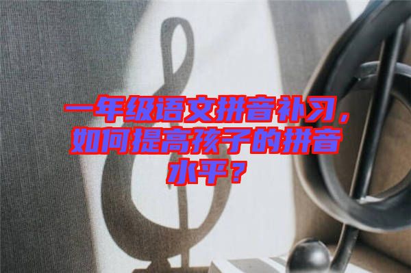 一年級語文拼音補習，如何提高孩子的拼音水平？