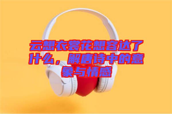 云想衣裳花想容達了什么，解唐詩中的意象與情感