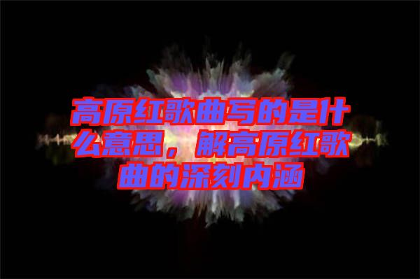 高原紅歌曲寫(xiě)的是什么意思，解高原紅歌曲的深刻內(nèi)涵