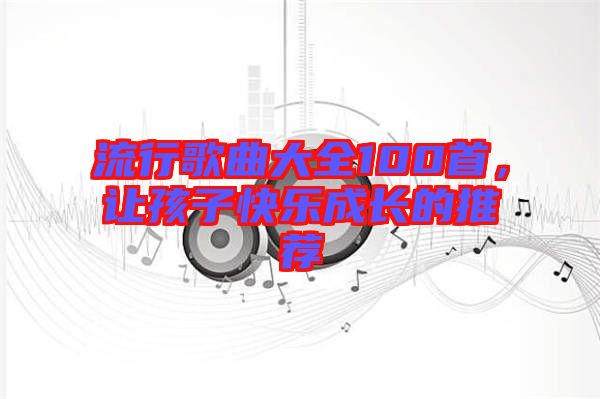 流行歌曲大全100首，讓孩子快樂成長(zhǎng)的推薦