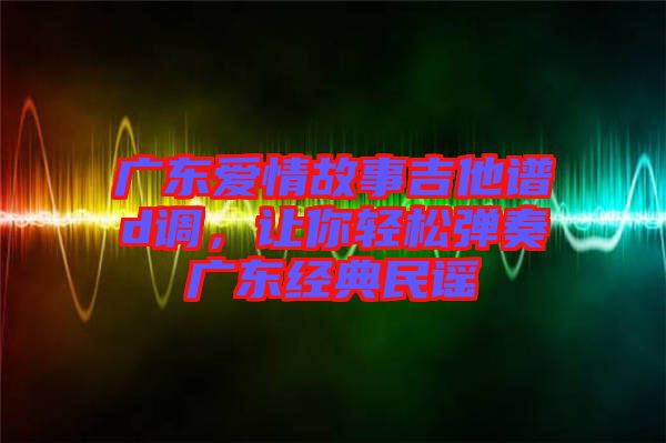 廣東愛情故事吉他譜d調，讓你輕松彈奏廣東經典民謠