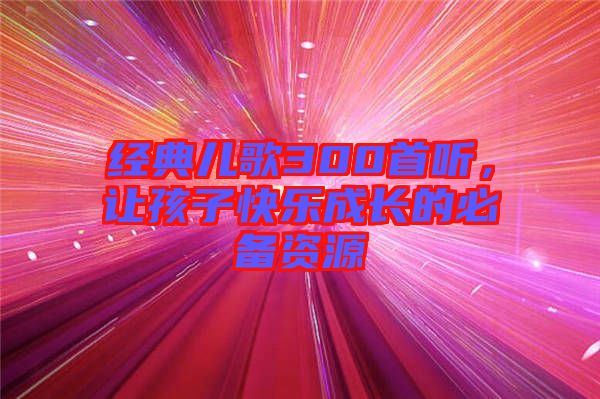 經(jīng)典兒歌300首聽，讓孩子快樂成長(zhǎng)的必備資源