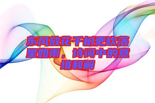 東風(fēng)放花千樹更吹落星如雨，詩詞中的意境和解