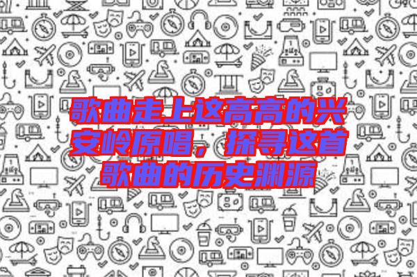 歌曲走上這高高的興安嶺原唱，探尋這首歌曲的歷史淵源