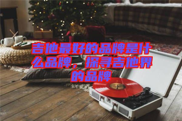 吉他最好的品牌是什么品牌，探尋吉他界的品牌