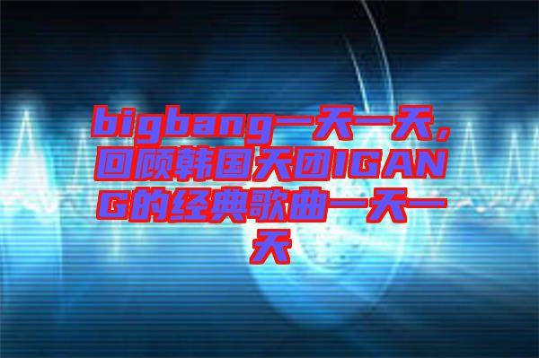 bigbang一天一天，回顧韓國天團IGANG的經典歌曲一天一天