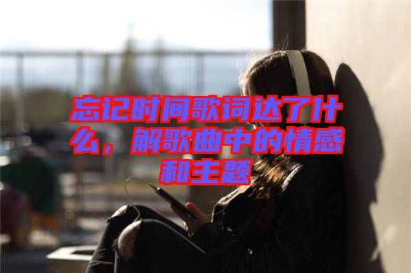 忘記時間歌詞達了什么，解歌曲中的情感和主題